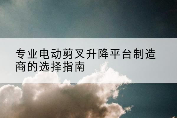 芗城电动剪叉升降平台厂家-专业电动剪叉升降平台制造商的选择指南