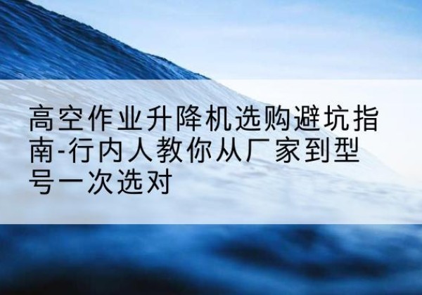 芗城升降平台厂家-高空作业升降机选购避坑指南-行内人教你从厂家到型号一次选对