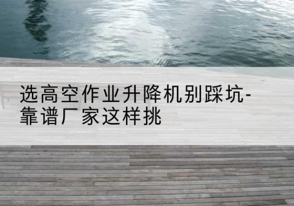 芗城剪叉式升降机厂家-选高空作业升降机别踩坑-靠谱厂家这样挑