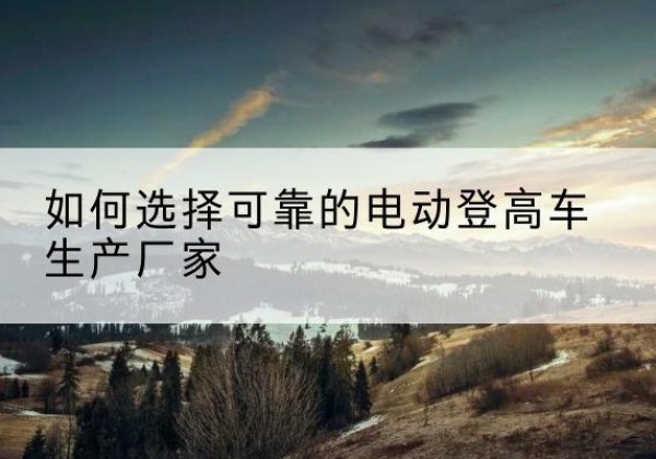 芗城电动登高车厂家-如何选择可靠的电动登高车生产厂家