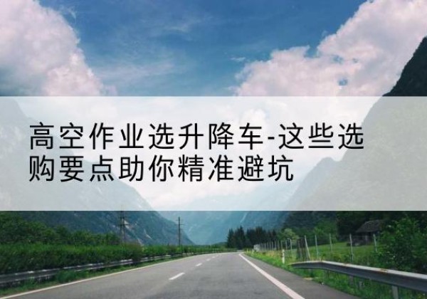 芗城升降车厂家-高空作业选升降车-这些选购要点助你*避坑