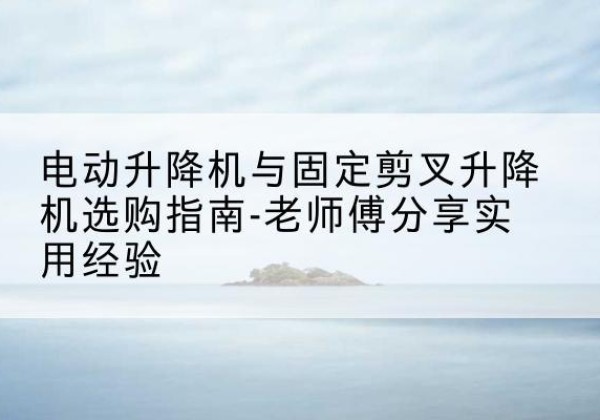 芗城电动升降机怎么选-电动升降机与固定剪叉升降机选购指南-老师傅分享实用经验