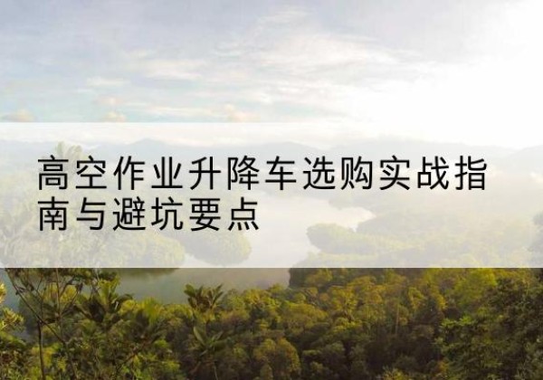芗城升降车怎么选-高空作业升降车选购实战指南与避坑要点