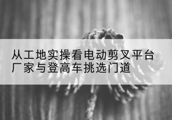 芗城电动剪叉升降平台厂家-从工地实操看电动剪叉平台厂家与登高车挑选门道