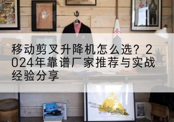 芗城升降平台厂家推荐-移动剪叉升降机怎么选？2024年靠谱厂家推荐与实战经验分享