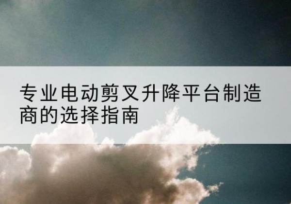 芗城电动剪叉升降平台厂家-专业电动剪叉升降平台制造商的选择指南