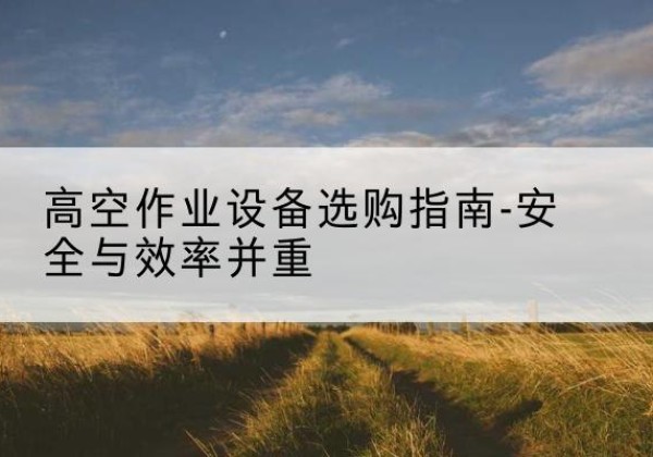 芗城登高车怎么选-高空作业设备选购指南-安全与效率并重